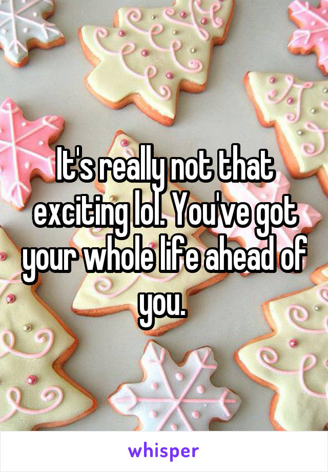 It's really not that exciting lol. You've got your whole life ahead of you. 