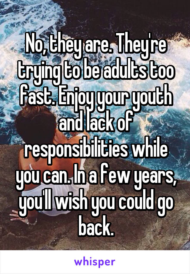 No, they are. They're trying to be adults too fast. Enjoy your youth and lack of responsibilities while you can. In a few years, you'll wish you could go back.