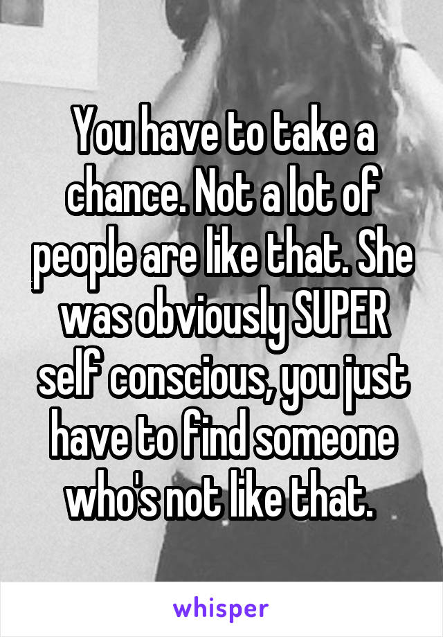 You have to take a chance. Not a lot of people are like that. She was obviously SUPER self conscious, you just have to find someone who's not like that. 