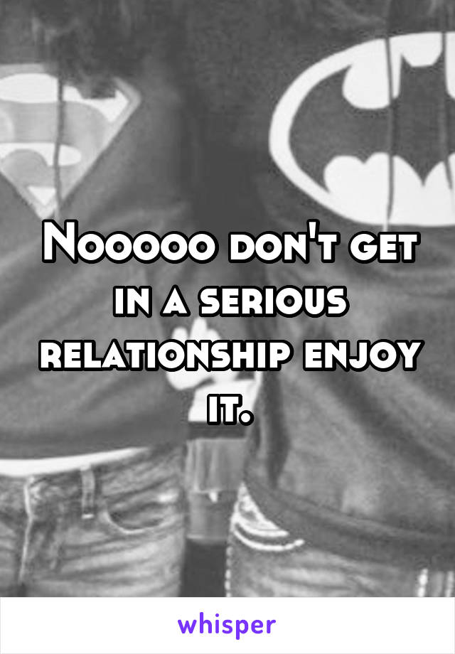 Nooooo don't get in a serious relationship enjoy it.