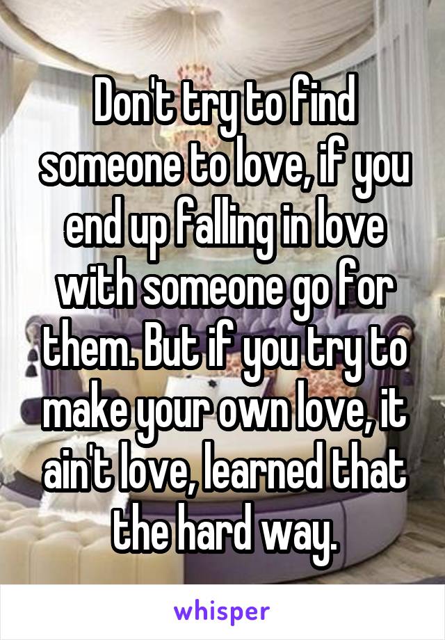 Don't try to find someone to love, if you end up falling in love with someone go for them. But if you try to make your own love, it ain't love, learned that the hard way.