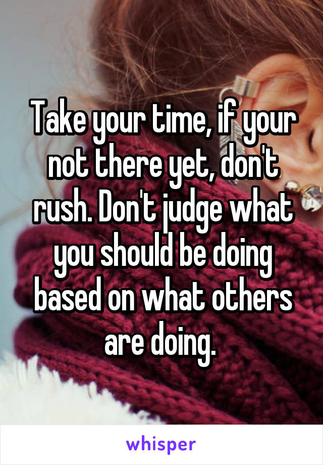 Take your time, if your not there yet, don't rush. Don't judge what you should be doing based on what others are doing. 