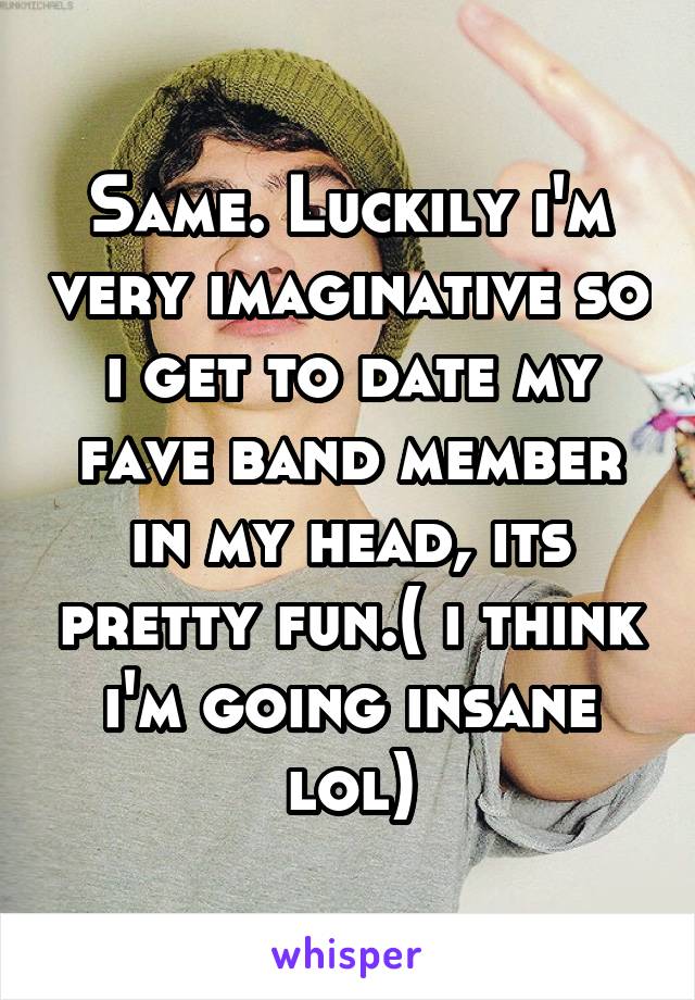 Same. Luckily i'm very imaginative so i get to date my fave band member in my head, its pretty fun.( i think i'm going insane lol)