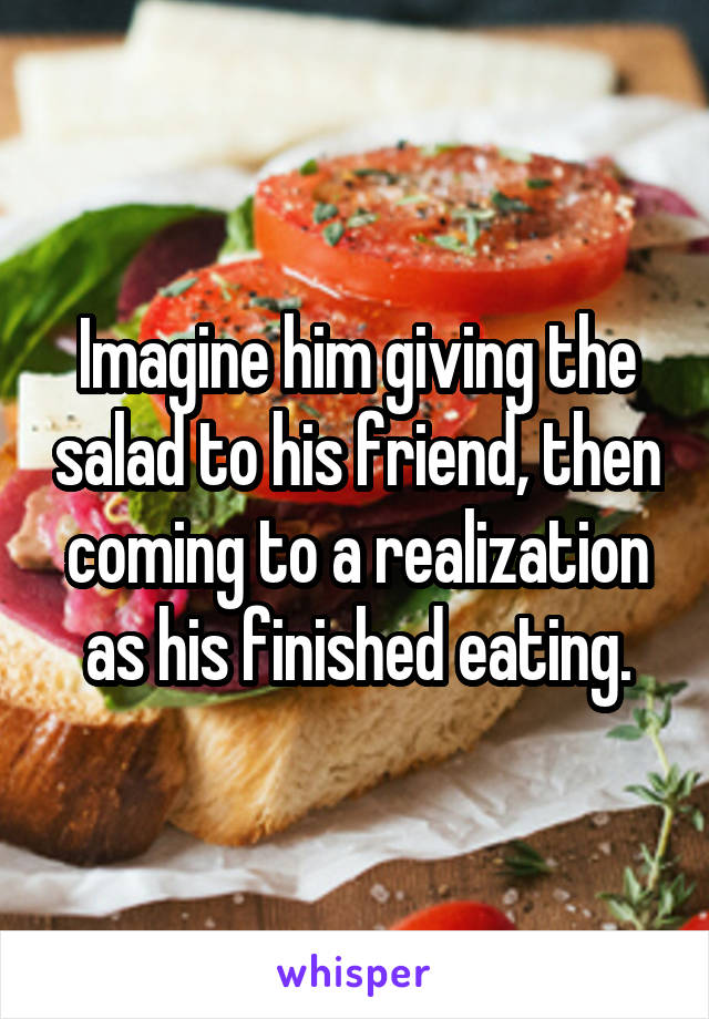 Imagine him giving the salad to his friend, then coming to a realization as his finished eating.