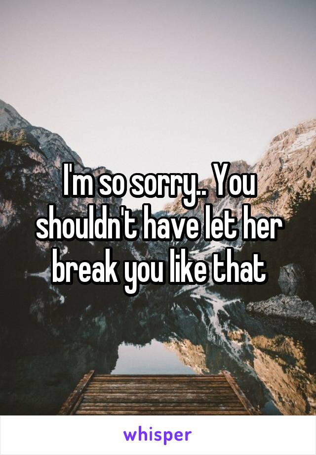 I'm so sorry.. You shouldn't have let her break you like that