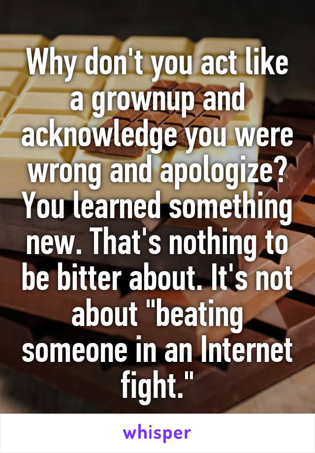 Why don't you act like a grownup and acknowledge you were wrong and apologize? You learned something new. That's nothing to be bitter about. It's not about "beating someone in an Internet fight."