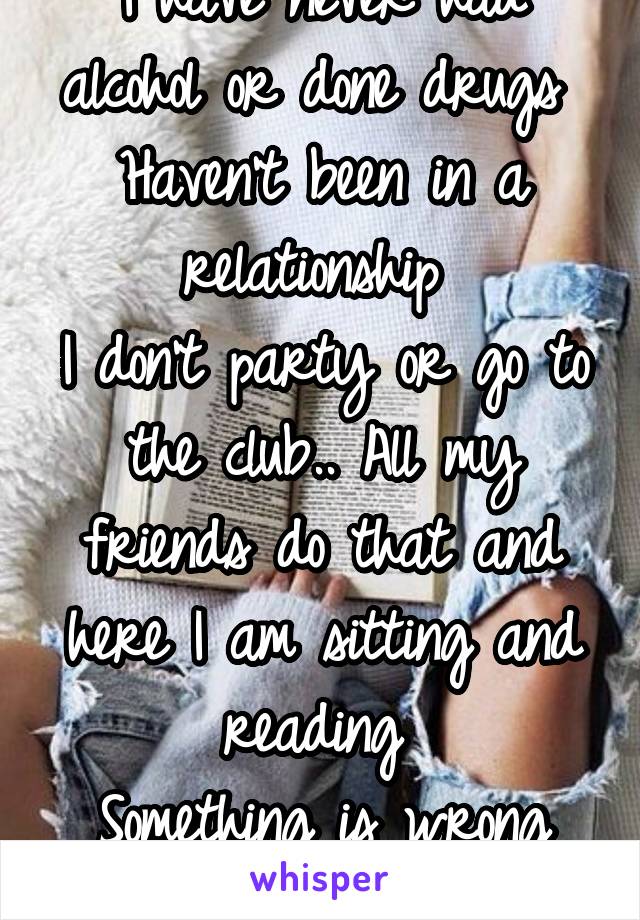 I have never had alcohol or done drugs 
Haven't been in a relationship 
I don't party or go to the club.. All my friends do that and here I am sitting and reading 
Something is wrong with me!!