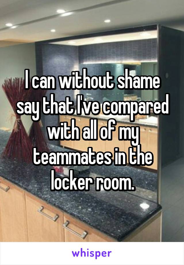 I can without shame say that I've compared with all of my teammates in the locker room.