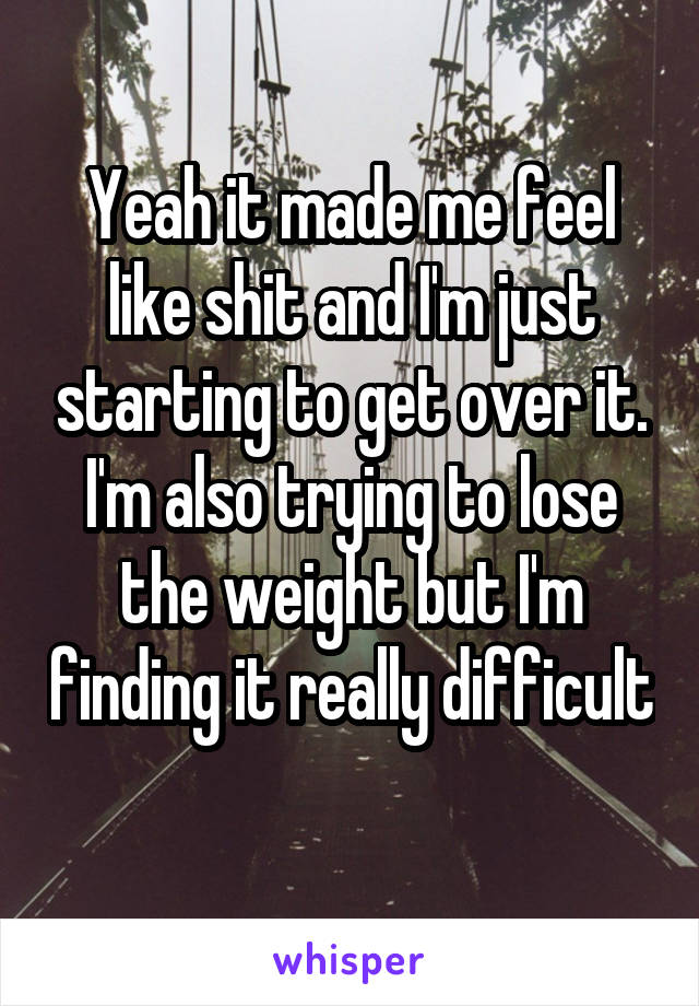 Yeah it made me feel like shit and I'm just starting to get over it. I'm also trying to lose the weight but I'm finding it really difficult 