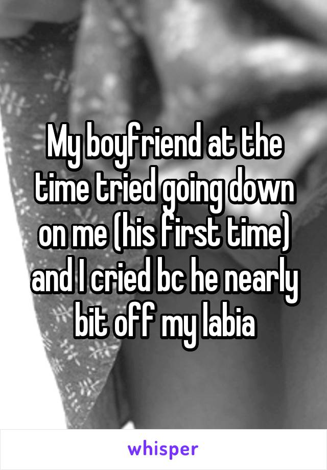 My boyfriend at the time tried going down on me (his first time) and I cried bc he nearly bit off my labia