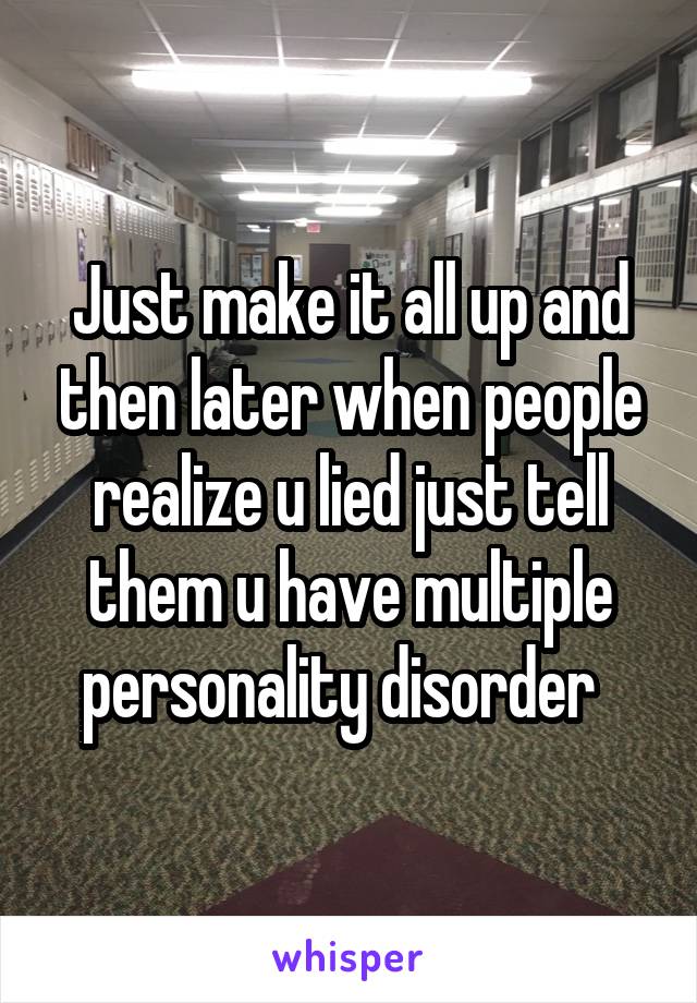 Just make it all up and then later when people realize u lied just tell them u have multiple personality disorder  