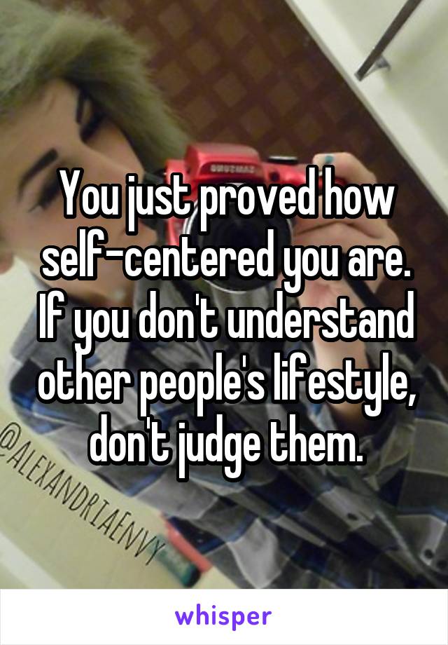 You just proved how self-centered you are. If you don't understand other people's lifestyle, don't judge them.