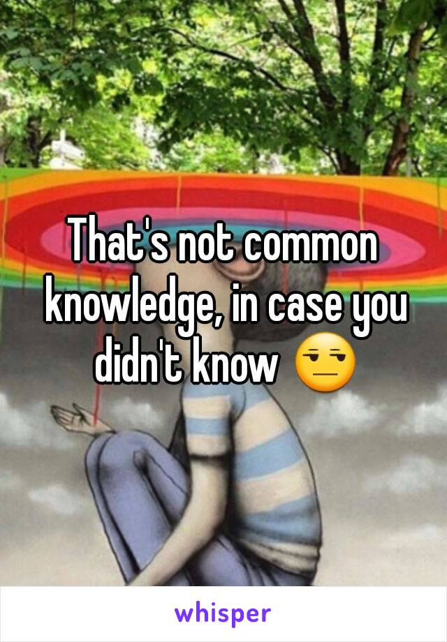 That's not common knowledge, in case you didn't know 😒