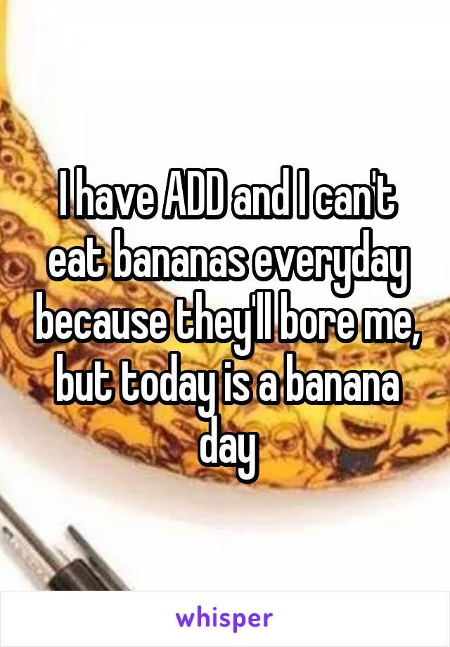 I have ADD and I can't eat bananas everyday because they'll bore me, but today is a banana day