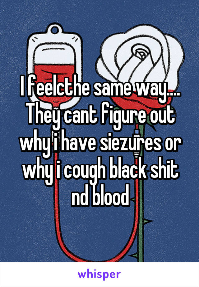 I feelcthe same way.... They cant figure out why i have siezures or why i cough black shit nd blood