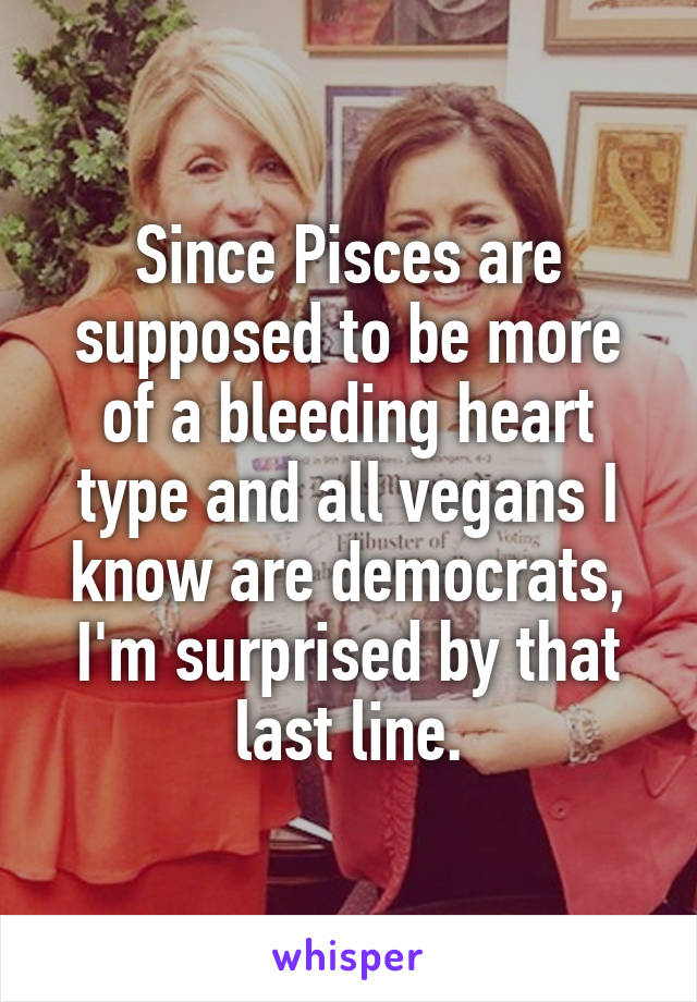 Since Pisces are supposed to be more of a bleeding heart type and all vegans I know are democrats, I'm surprised by that last line.