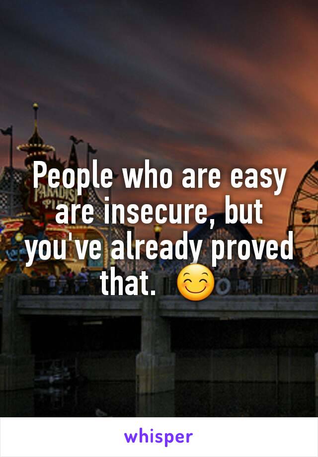 People who are easy are insecure, but you've already proved that.  😊