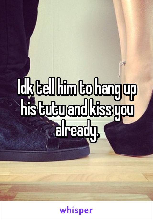 Idk tell him to hang up his tutu and kiss you already.