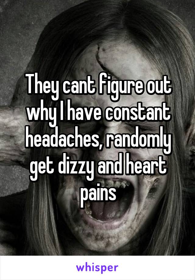 They cant figure out why I have constant headaches, randomly get dizzy and heart pains