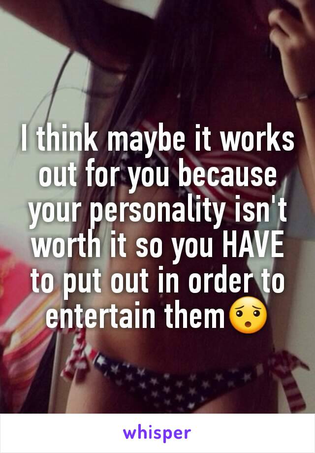 I think maybe it works out for you because your personality isn't worth it so you HAVE to put out in order to entertain them😯