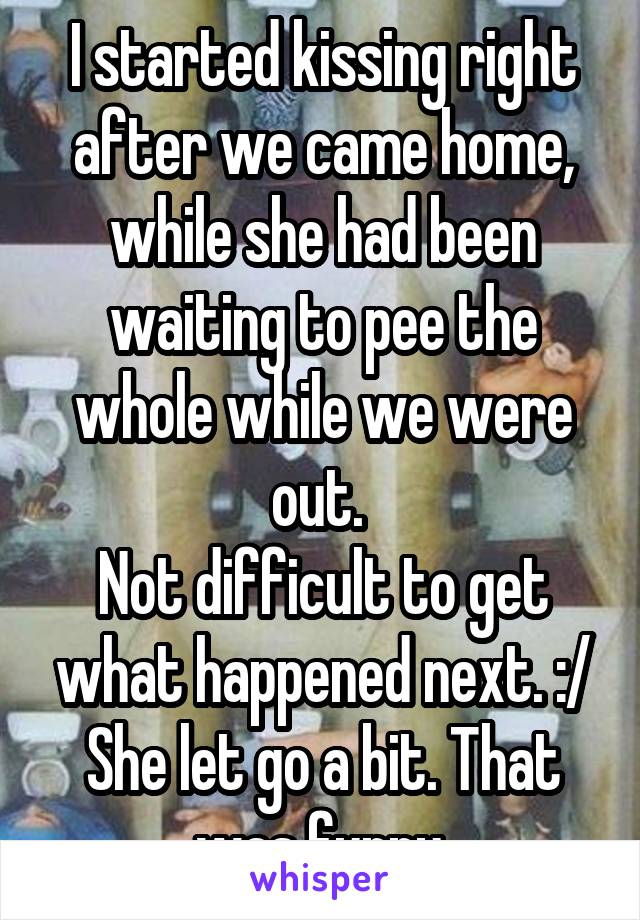 I started kissing right after we came home, while she had been waiting to pee the whole while we were out. 
Not difficult to get what happened next. :/
She let go a bit. That was funny.