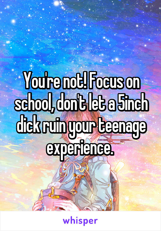 You're not! Focus on school, don't let a 5inch dick ruin your teenage experience. 