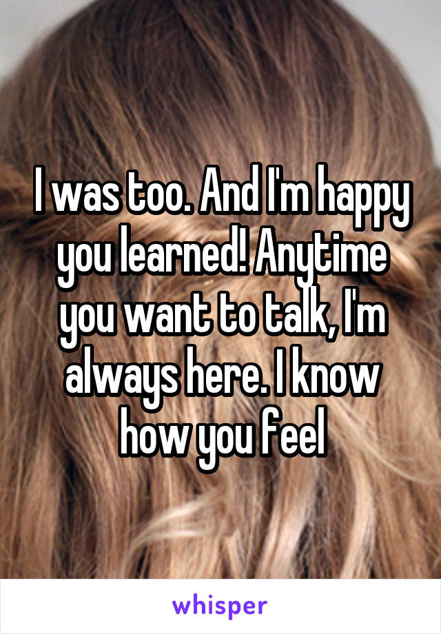 I was too. And I'm happy you learned! Anytime you want to talk, I'm always here. I know how you feel