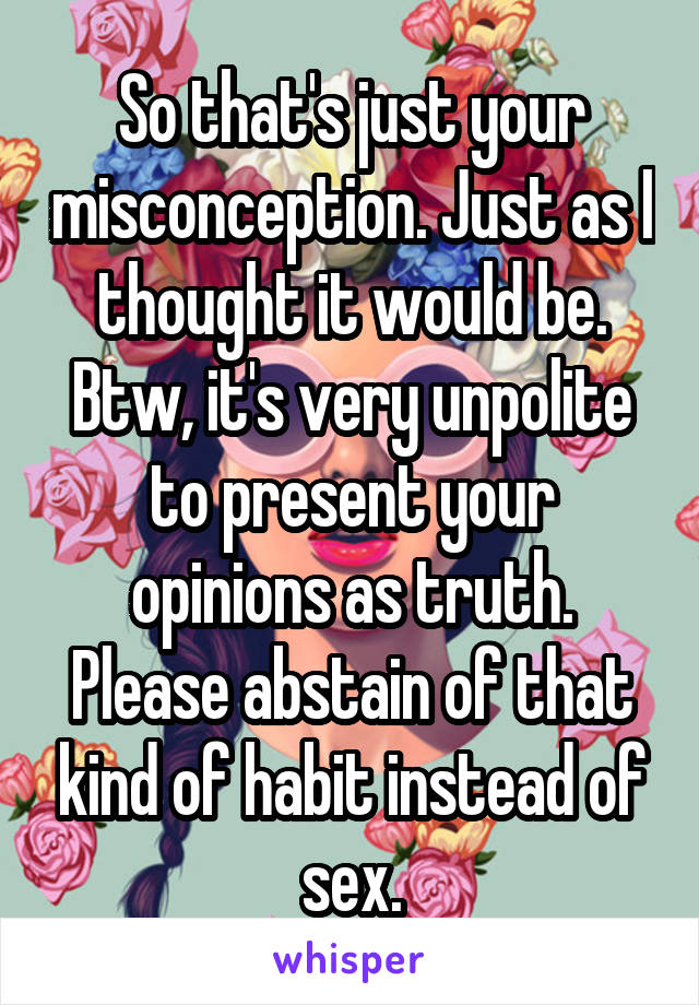 So that's just your misconception. Just as I thought it would be. Btw, it's very unpolite to present your opinions as truth. Please abstain of that kind of habit instead of sex.