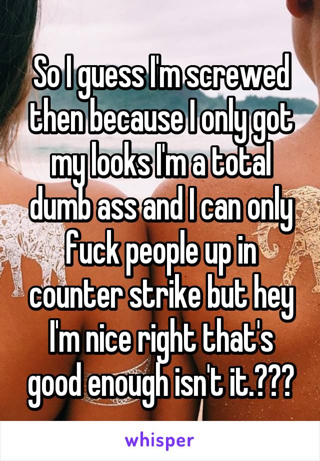 So I guess I'm screwed then because I only got my looks I'm a total dumb ass and I can only fuck people up in counter strike but hey I'm nice right that's good enough isn't it.😱☹️