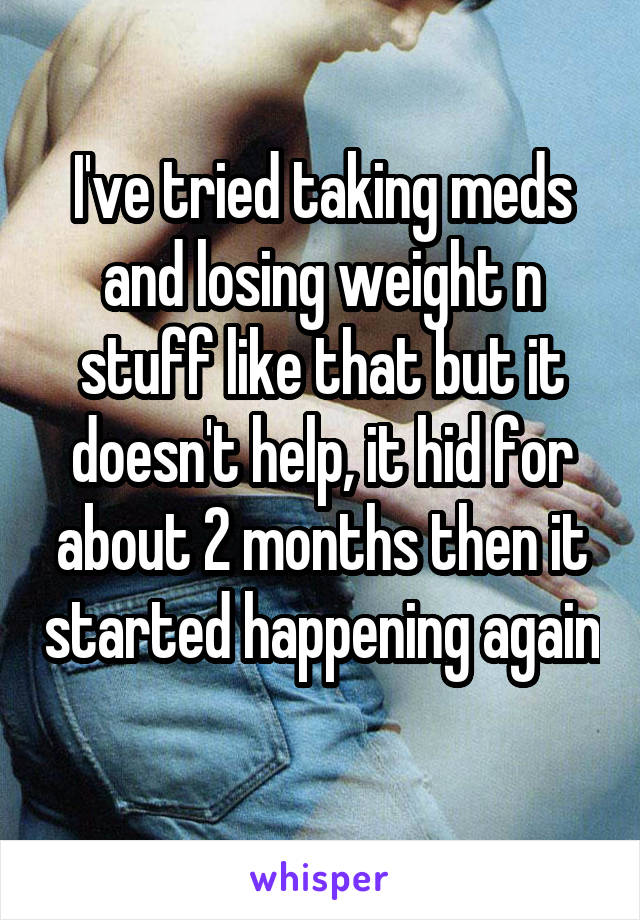 I've tried taking meds and losing weight n stuff like that but it doesn't help, it hid for about 2 months then it started happening again 