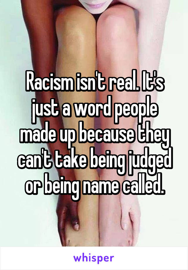 Racism isn't real. It's just a word people made up because they can't take being judged or being name called.