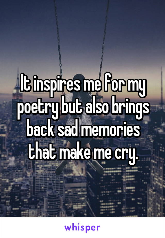 It inspires me for my poetry but also brings back sad memories that make me cry.