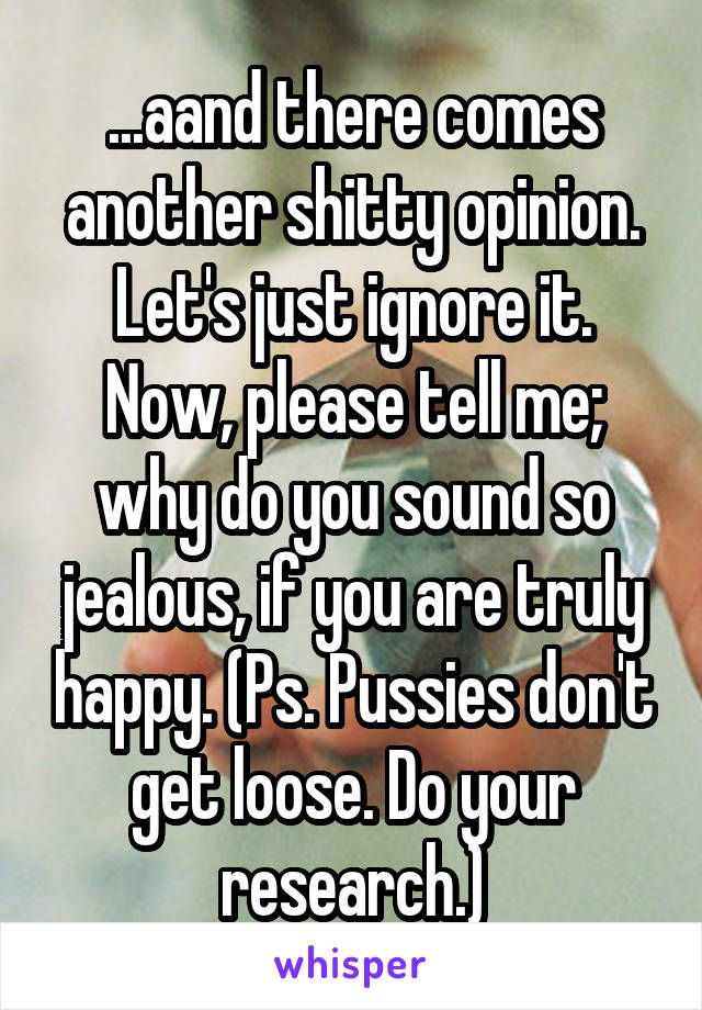 ...aand there comes another shitty opinion. Let's just ignore it. Now, please tell me; why do you sound so jealous, if you are truly happy. (Ps. Pussies don't get loose. Do your research.)