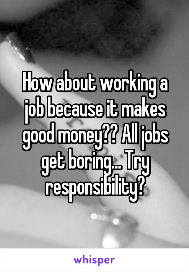 How about working a job because it makes good money?? All jobs get boring... Try responsibility?