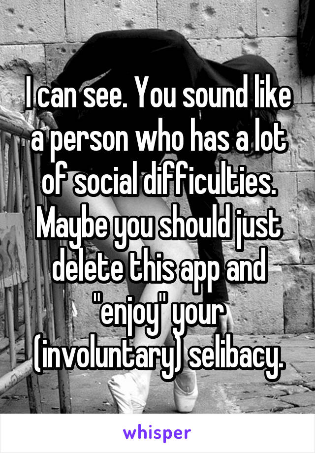 I can see. You sound like a person who has a lot of social difficulties. Maybe you should just delete this app and "enjoy" your (involuntary) selibacy.