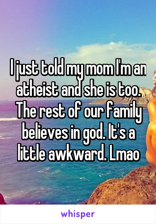 I just told my mom I'm an atheist and she is too. The rest of our family believes in god. It's a little awkward. Lmao