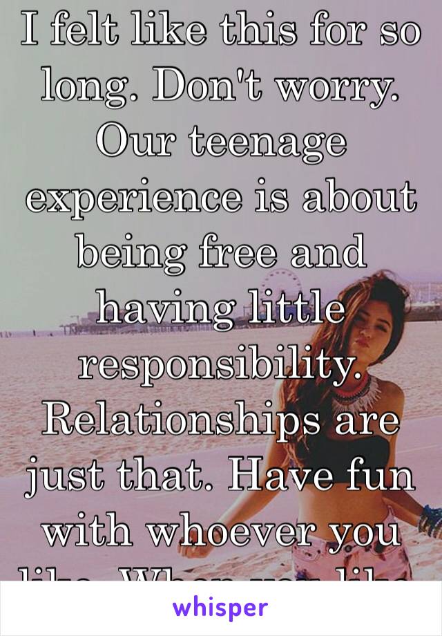 I felt like this for so long. Don't worry. Our teenage experience is about being free and having little responsibility. Relationships are just that. Have fun with whoever you like. When you like. ☺️