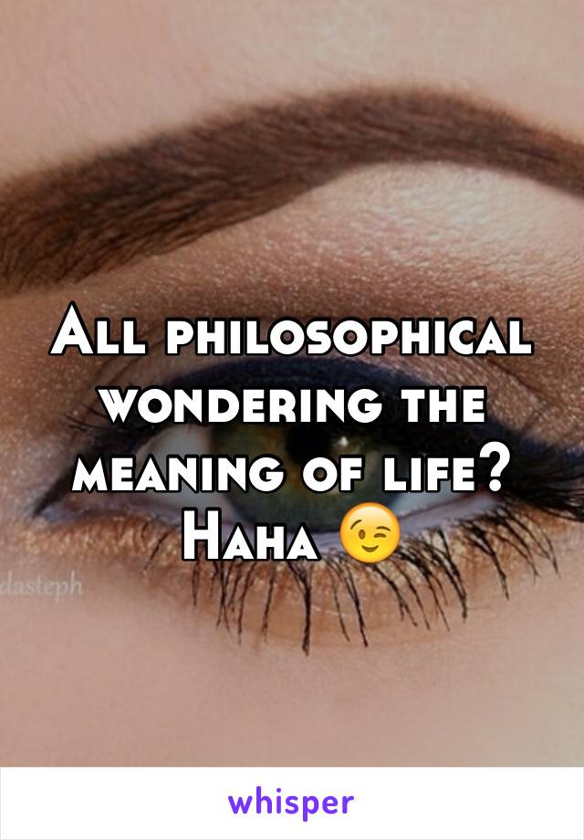 All philosophical wondering the meaning of life? Haha 😉 