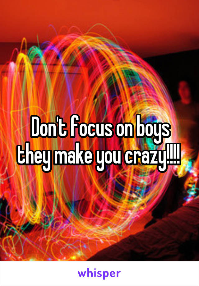 Don't focus on boys they make you crazy!!!! 