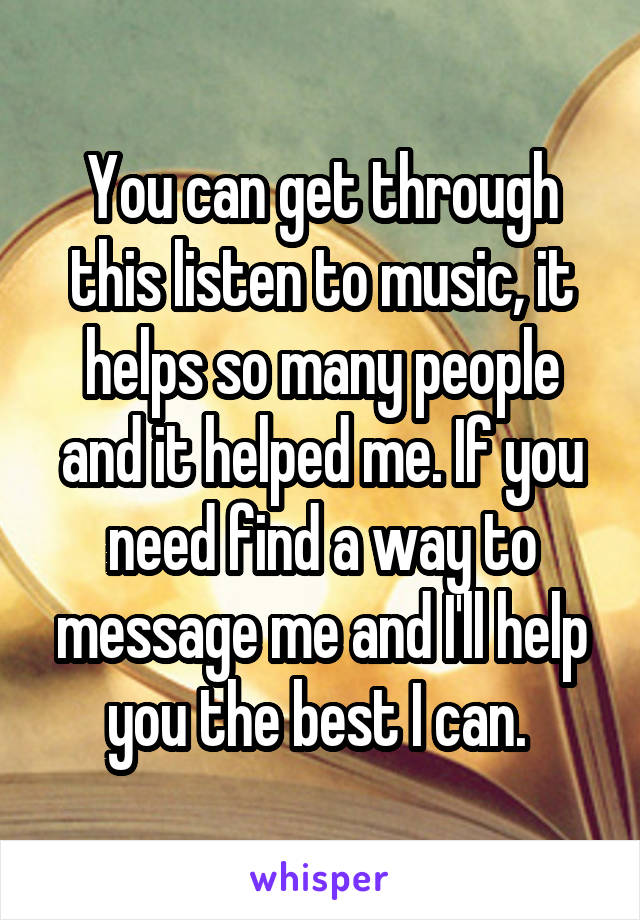 You can get through this listen to music, it helps so many people and it helped me. If you need find a way to message me and I'll help you the best I can. 