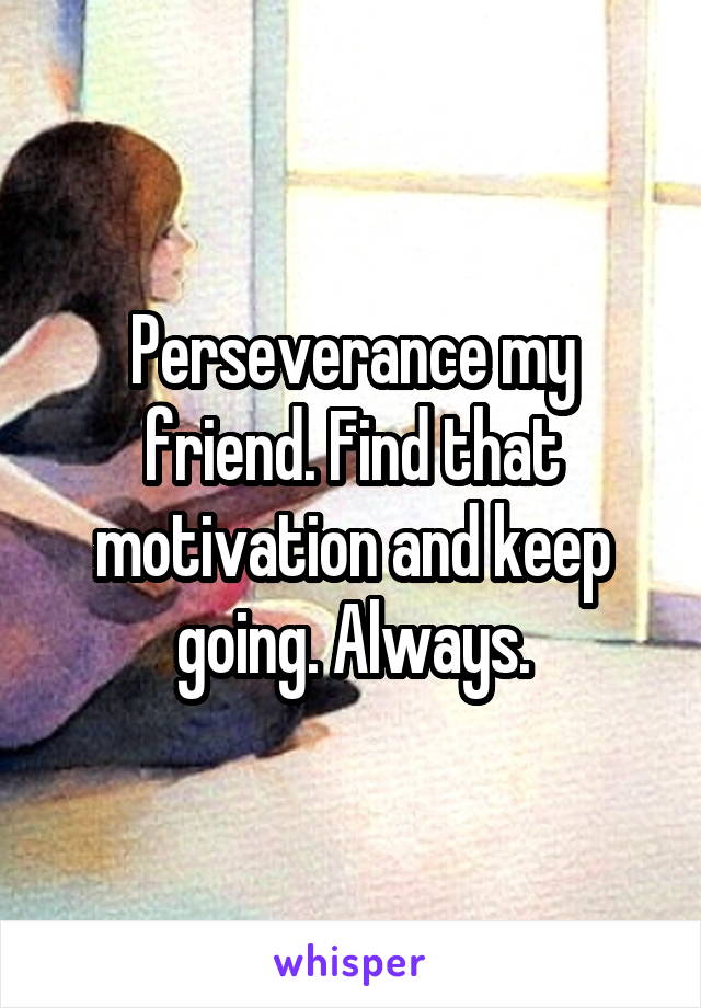 Perseverance my friend. Find that motivation and keep going. Always.