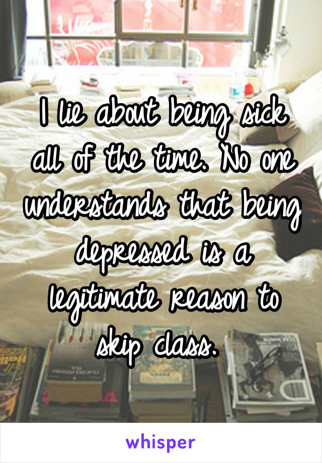 I lie about being sick all of the time. No one understands that being depressed is a legitimate reason to skip class. 