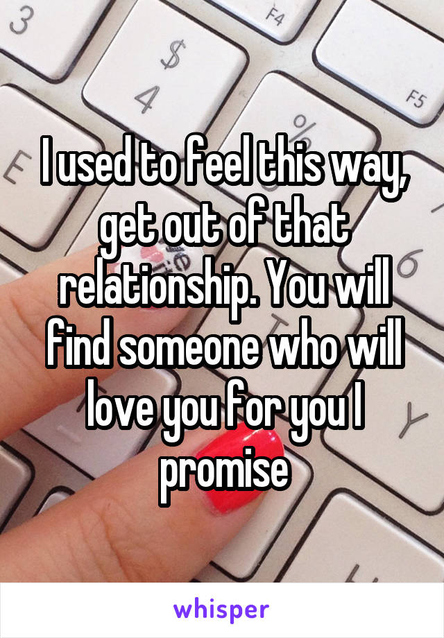 I used to feel this way, get out of that relationship. You will find someone who will love you for you I promise
