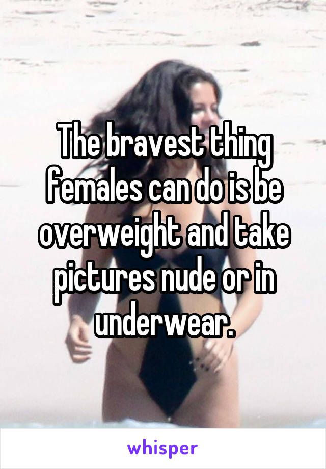 The bravest thing females can do is be overweight and take pictures nude or in underwear.