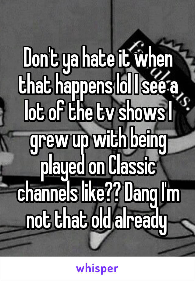 Don't ya hate it when that happens lol I see a lot of the tv shows I grew up with being played on Classic channels like?? Dang I'm not that old already 