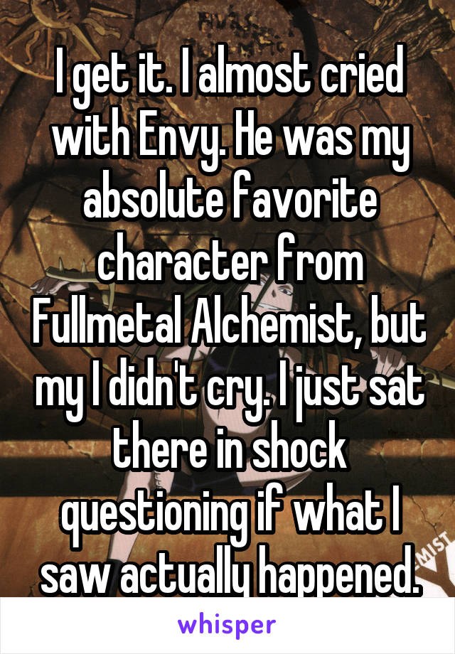 I get it. I almost cried with Envy. He was my absolute favorite character from Fullmetal Alchemist, but my I didn't cry. I just sat there in shock questioning if what I saw actually happened.