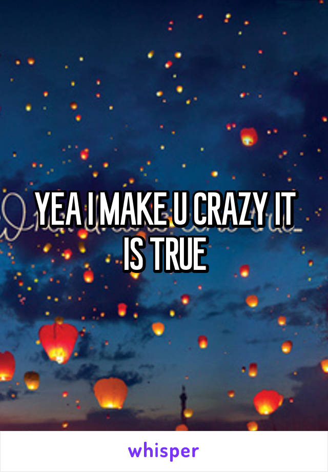 YEA I MAKE U CRAZY IT IS TRUE