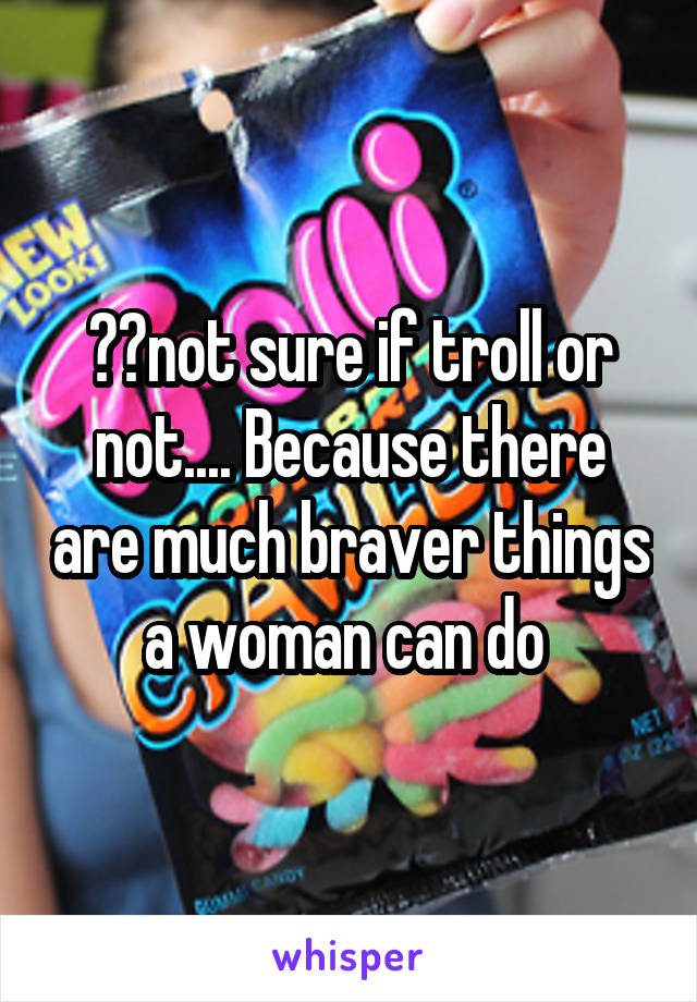 ??not sure if troll or not.... Because there are much braver things a woman can do 