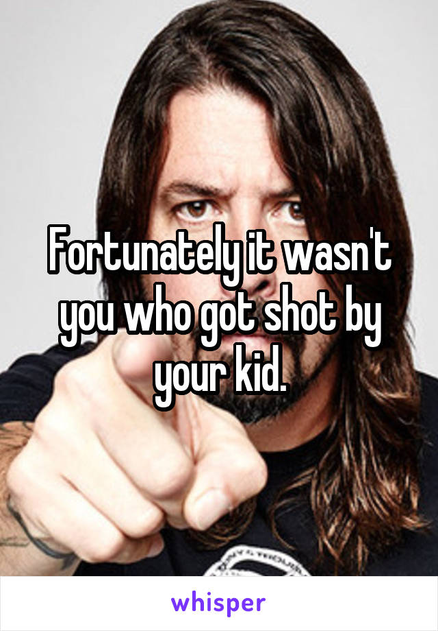 Fortunately it wasn't you who got shot by your kid.