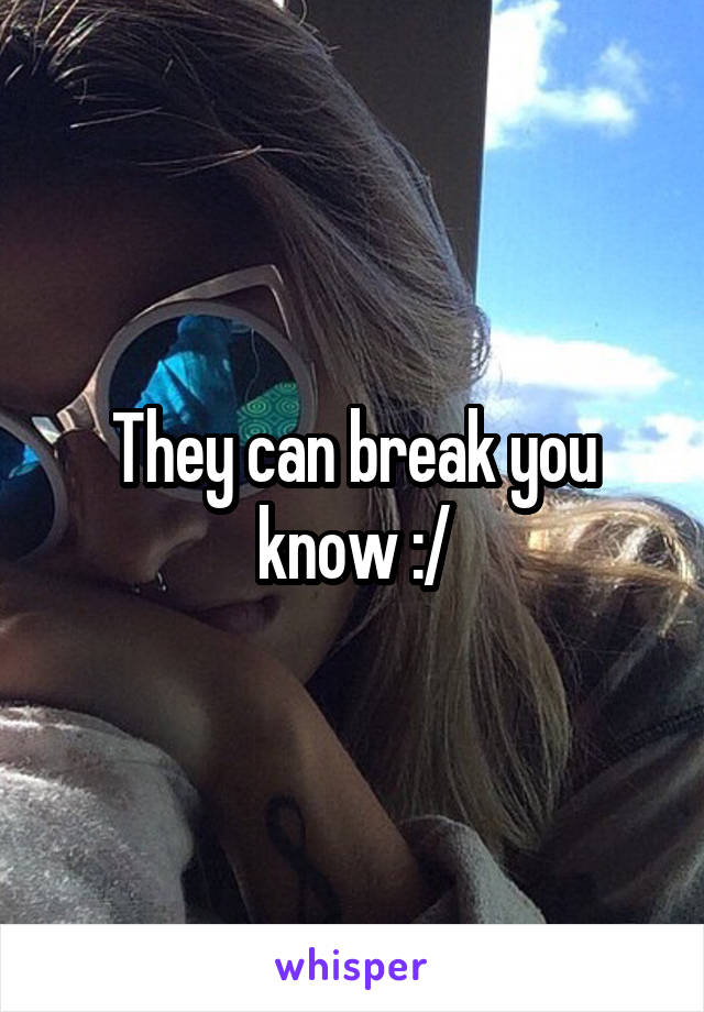 They can break you know :/